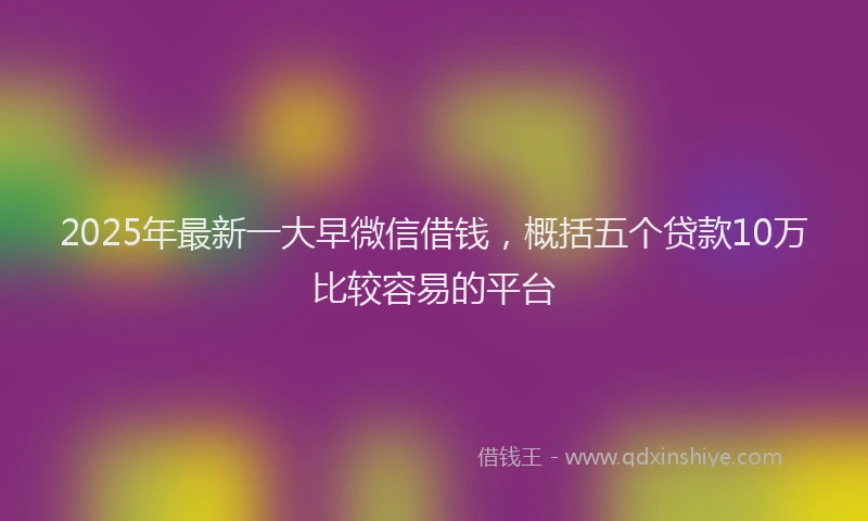 2025年最新一大早微信借钱，概括五个贷款10万比较容易的平台