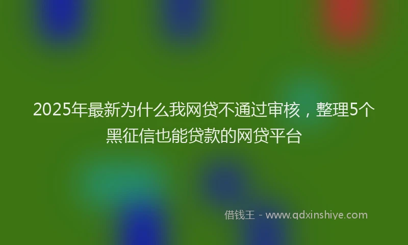 2025年最新为什么我网贷不通过审核，整理5个黑征信也能贷款的网贷平台