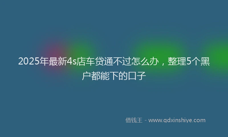 2025年最新4s店车贷通不过怎么办，整理5个黑户都能下的口子