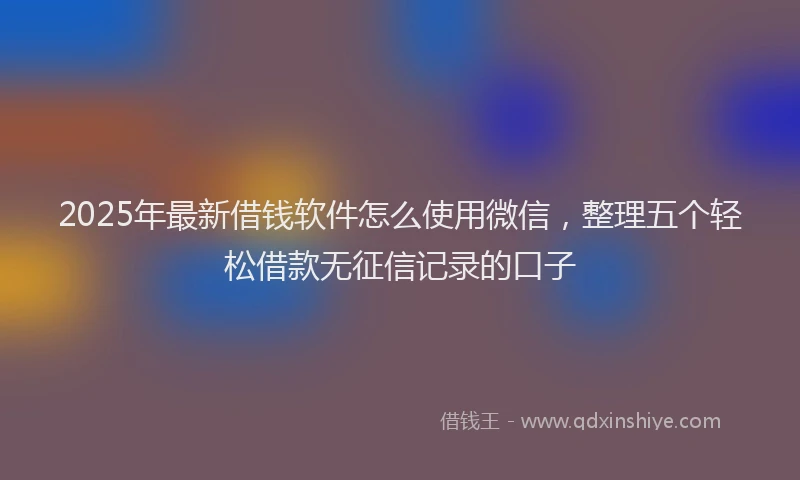 2025年最新借钱软件怎么使用微信，整理五个轻松借款无征信记录的口子