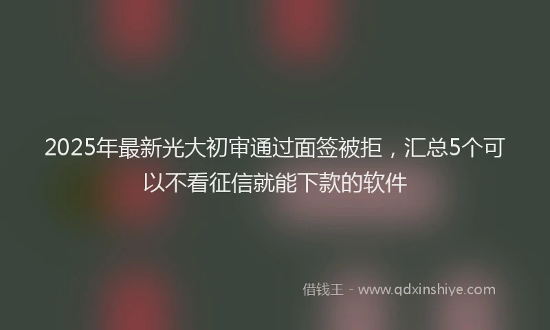 2025年最新光大初审通过面签被拒，汇总5个可以不看征信就能下款的软件