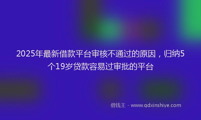 2025年最新借款平台审核不通过的原因，归纳5个19岁贷款容易过审批的平台