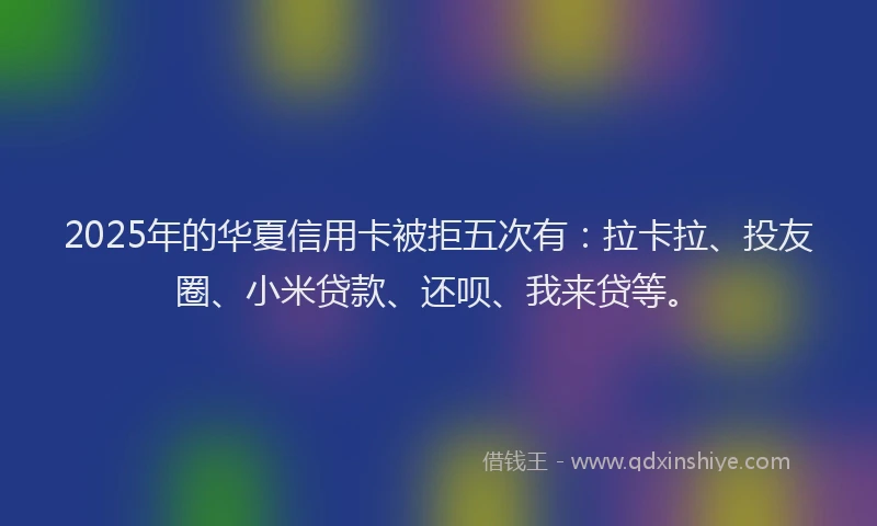 2025年的华夏信用卡被拒五次有：拉卡拉、投友圈、小米贷款、还呗、我来贷等。