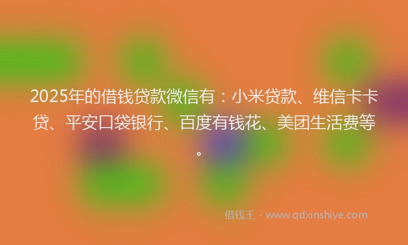 2025年的借钱贷款微信有：小米贷款、维信卡卡贷、平安口袋银行、百度有钱花、美团生活费等。