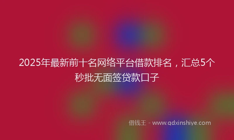 2025年最新前十名网络平台借款排名，汇总5个秒批无面签贷款口子