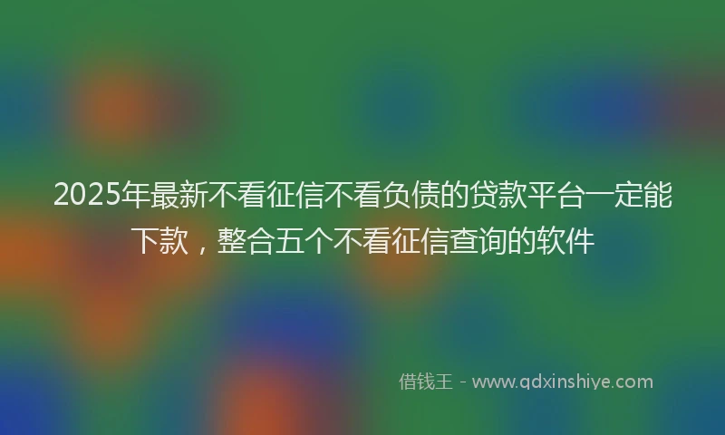 2025年最新不看征信不看负债的贷款平台一定能下款，整合五个不看征信查询的软件