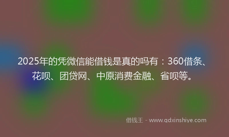 2025年的凭微信能借钱是真的吗有：360借条、花呗、团贷网、中原消费金融、省呗等。