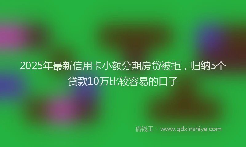 2025年最新信用卡小额分期房贷被拒，归纳5个贷款10万比较容易的口子