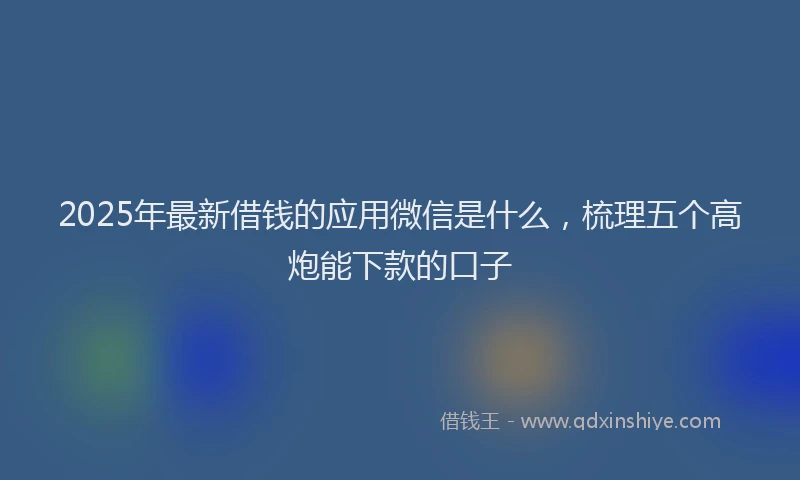 2025年最新借钱的应用微信是什么，梳理五个高炮能下款的口子