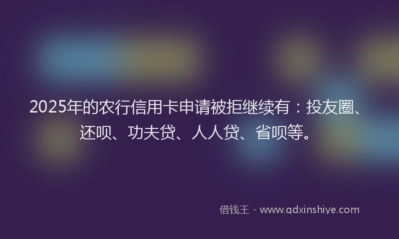 2025年的农行信用卡申请被拒继续有：投友圈、还呗、功夫贷、人人贷、省呗等。