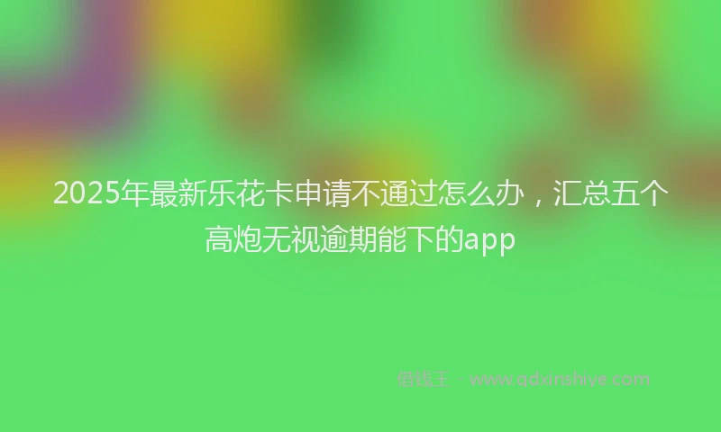 2025年最新乐花卡申请不通过怎么办，汇总五个高炮无视逾期能下的app