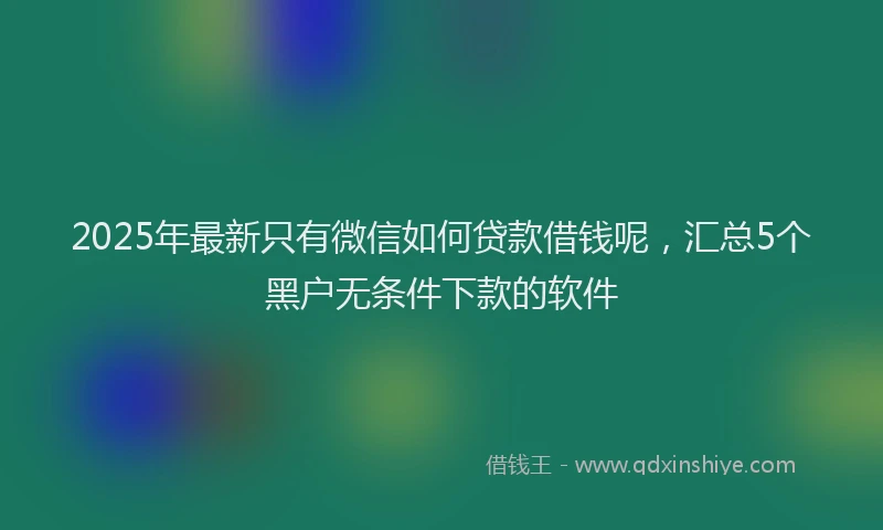 2025年最新只有微信如何贷款借钱呢，汇总5个黑户无条件下款的软件