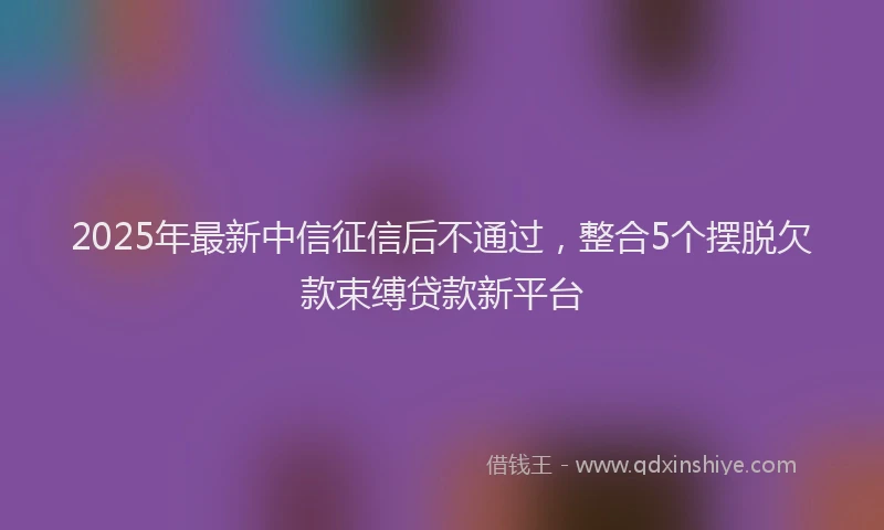 2025年最新中信征信后不通过，整合5个摆脱欠款束缚贷款新平台