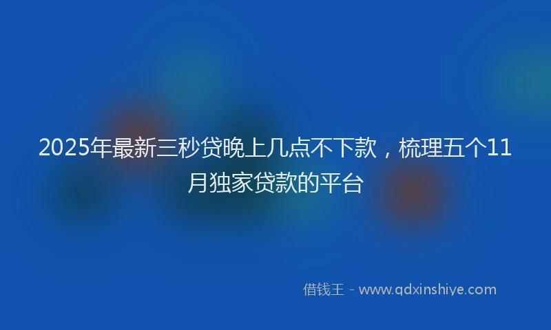 2025年最新三秒贷晚上几点不下款，梳理五个11月独家贷款的平台