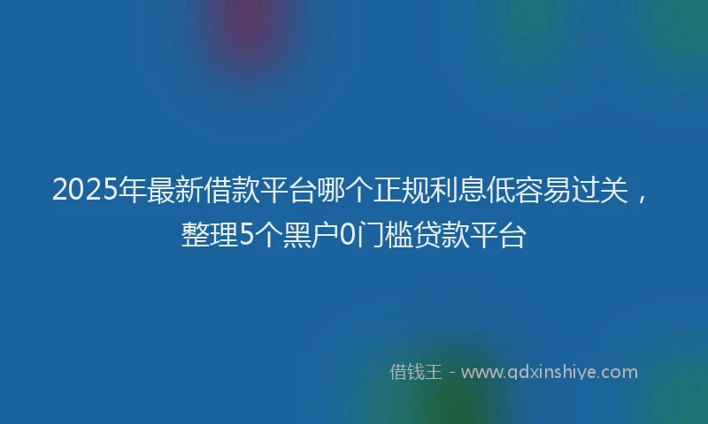 2025年最新借款平台哪个正规利息低容易过关，整理5个黑户0门槛贷款平台