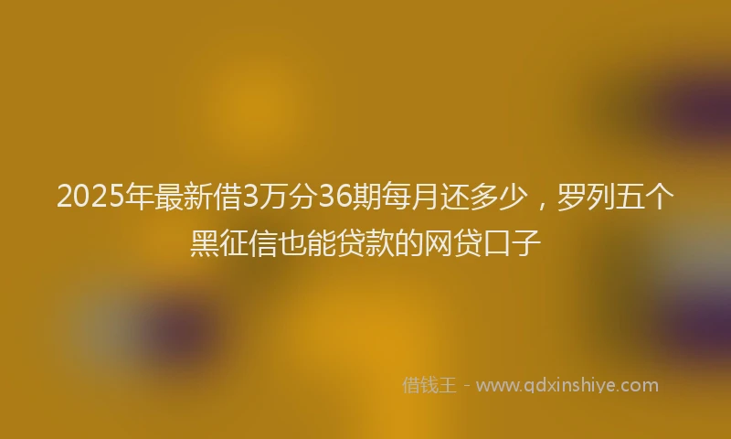 2025年最新借3万分36期每月还多少，罗列五个黑征信也能贷款的网贷口子