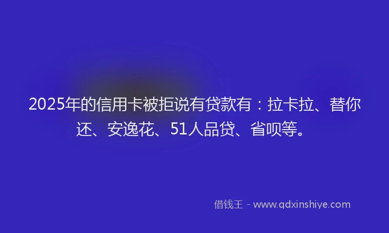 2025年的信用卡被拒说有贷款有：拉卡拉、替你还、安逸花、51人品贷、省呗等。