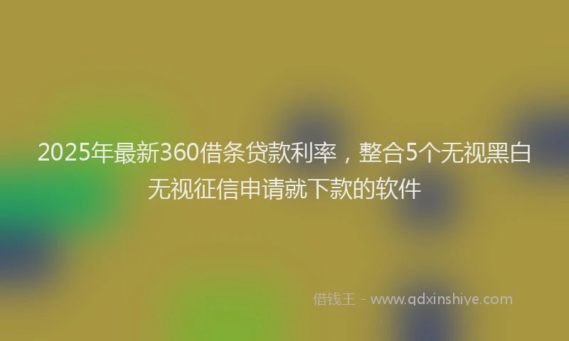 2025年最新360借条贷款利率，整合5个无视黑白无视征信申请就下款的软件