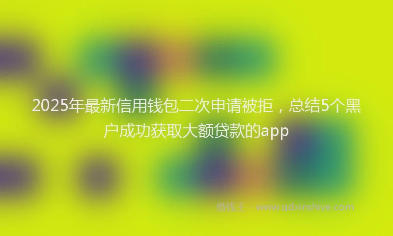 2025年最新信用钱包二次申请被拒，总结5个黑户成功获取大额贷款的app