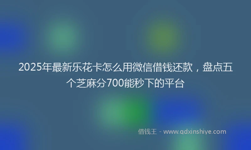2025年最新乐花卡怎么用微信借钱还款，盘点五个芝麻分700能秒下的平台