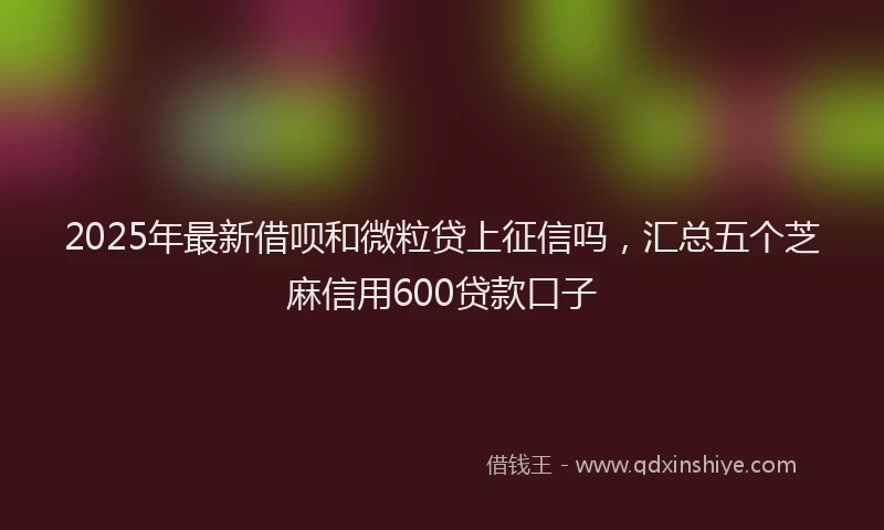 2025年最新借呗和微粒贷上征信吗，汇总五个芝麻信用600贷款口子
