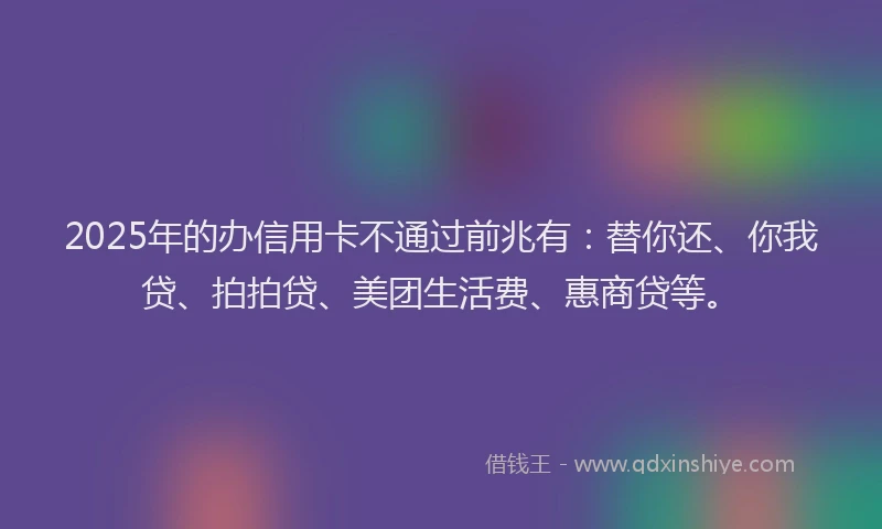 2025年的办信用卡不通过前兆有：替你还、你我贷、拍拍贷、美团生活费、惠商贷等。
