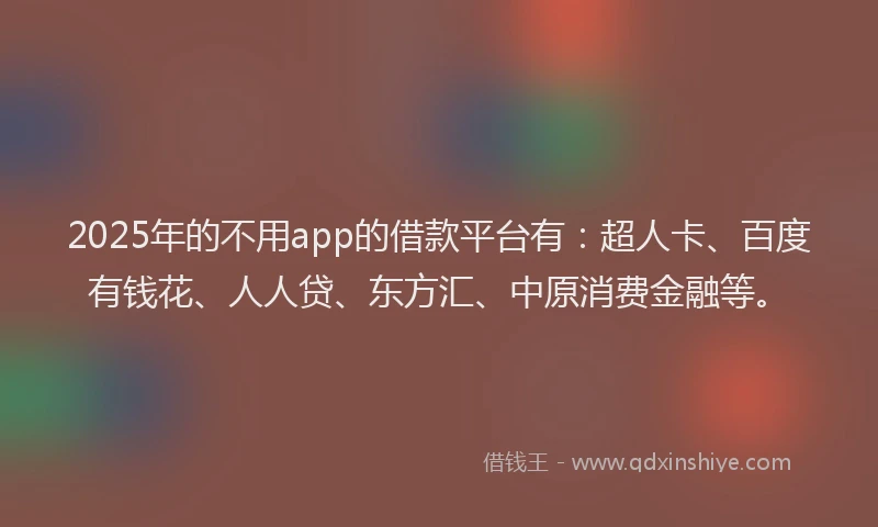 2025年的不用app的借款平台有：超人卡、百度有钱花、人人贷、东方汇、中原消费金融等。