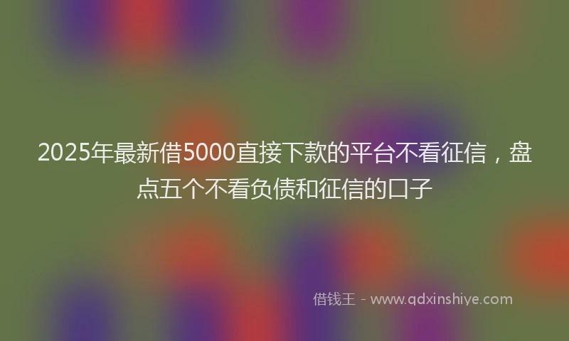 2025年最新借5000直接下款的平台不看征信，盘点五个不看负债和征信的口子