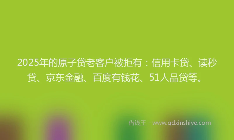 2025年的原子贷老客户被拒有：信用卡贷、读秒贷、京东金融、百度有钱花、51人品贷等。