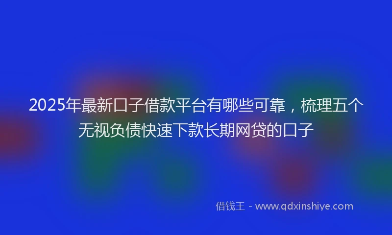 2025年最新口子借款平台有哪些可靠，梳理五个无视负债快速下款长期网贷的口子