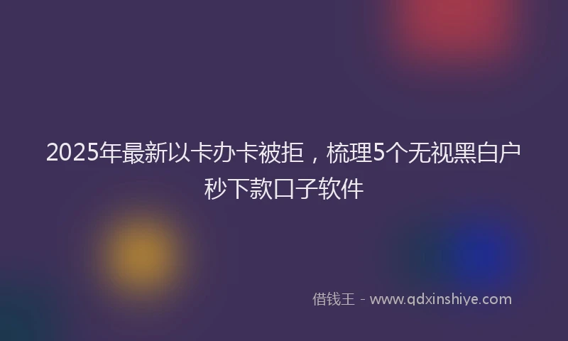 2025年最新以卡办卡被拒，梳理5个无视黑白户秒下款口子软件