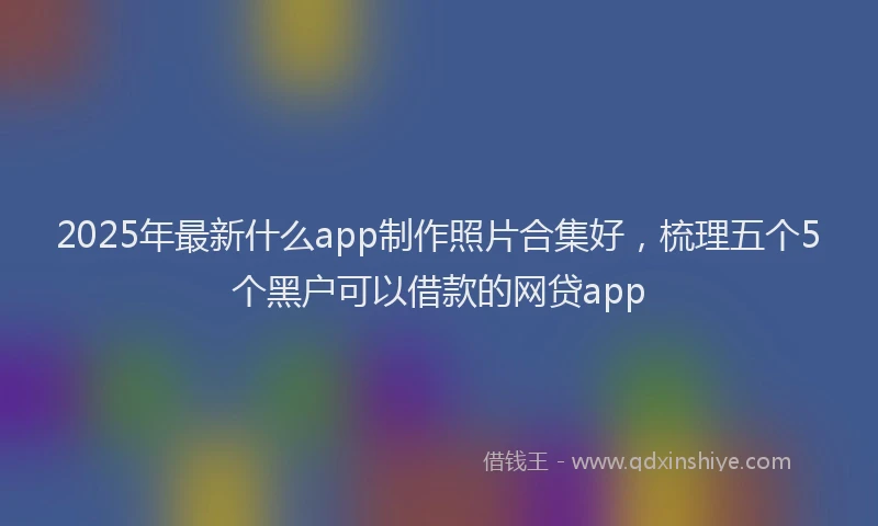 2025年最新什么app制作照片合集好，梳理五个5个黑户可以借款的网贷app
