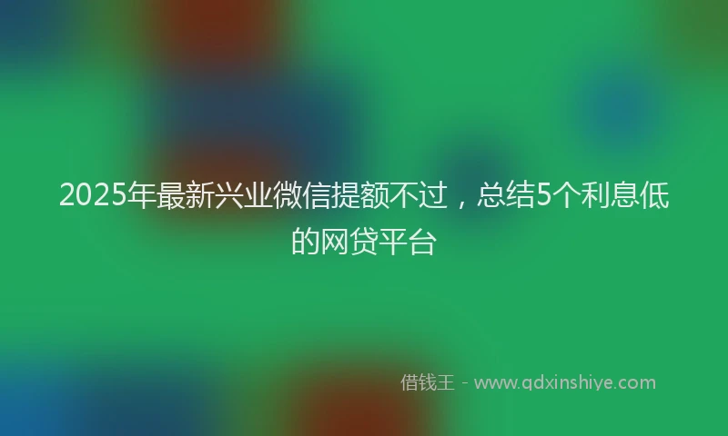 2025年最新兴业微信提额不过，总结5个利息低的网贷平台