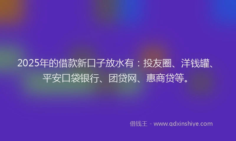 2025年的借款新口子放水有：投友圈、洋钱罐、平安口袋银行、团贷网、惠商贷等。