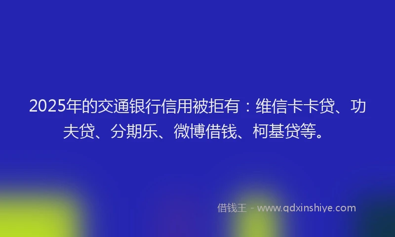 2025年的交通银行信用被拒有：维信卡卡贷、功夫贷、分期乐、微博借钱、柯基贷等。