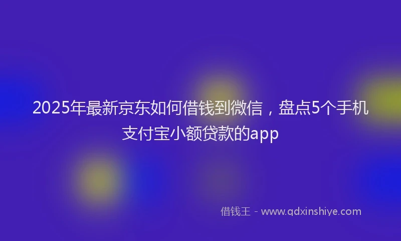 2025年最新京东如何借钱到微信，盘点5个手机支付宝小额贷款的app