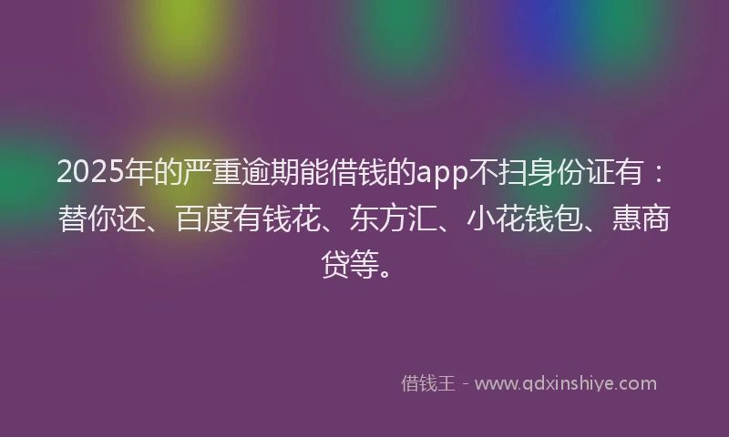 2025年的严重逾期能借钱的app不扫身份证有：替你还、百度有钱花、东方汇、小花钱包、惠商贷等。