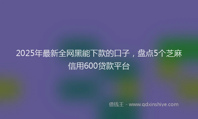 2025年最新全网黑能下款的口子，盘点5个芝麻信用600贷款平台