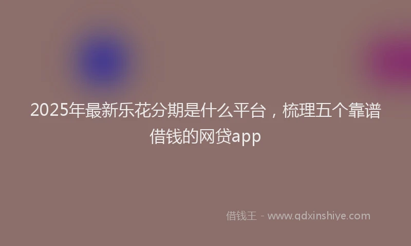 2025年最新乐花分期是什么平台，梳理五个靠谱借钱的网贷app