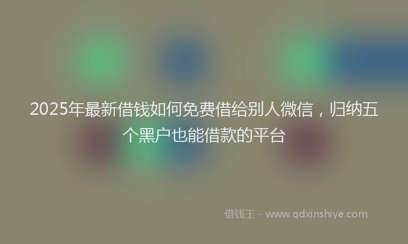 2025年最新借钱如何免费借给别人微信，归纳五个黑户也能借款的平台