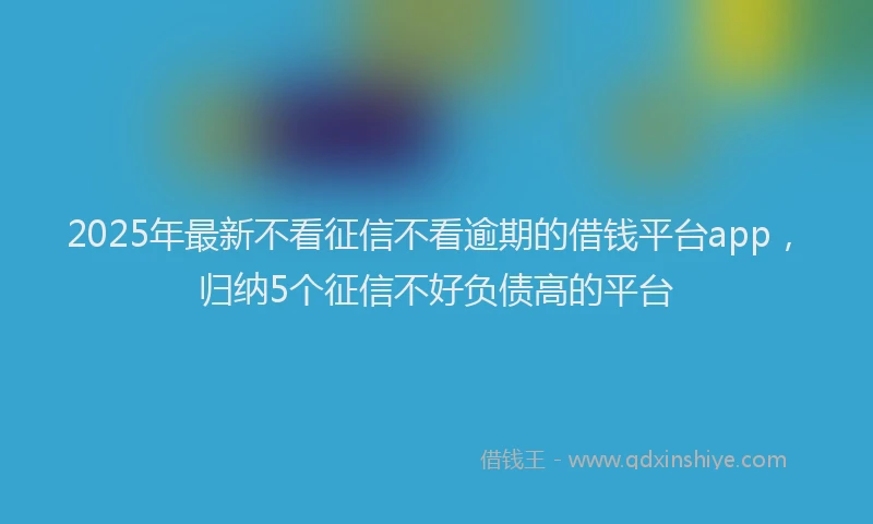 2025年最新不看征信不看逾期的借钱平台app，归纳5个征信不好负债高的平台