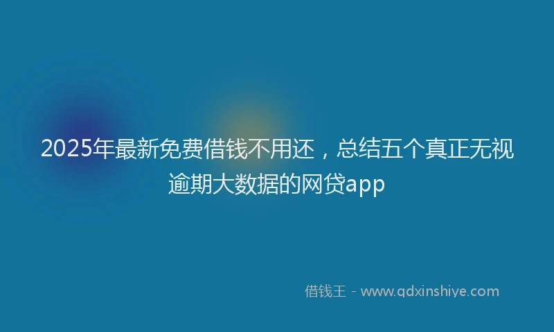 2025年最新免费借钱不用还，总结五个真正无视逾期大数据的网贷app