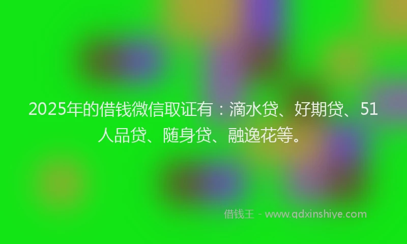 2025年的借钱微信取证有：滴水贷、好期贷、51人品贷、随身贷、融逸花等。