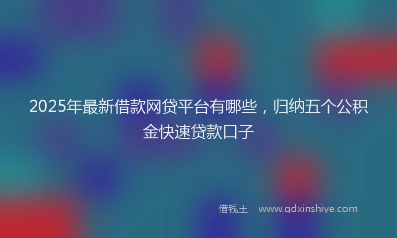 2025年最新借款网贷平台有哪些，归纳五个公积金快速贷款口子