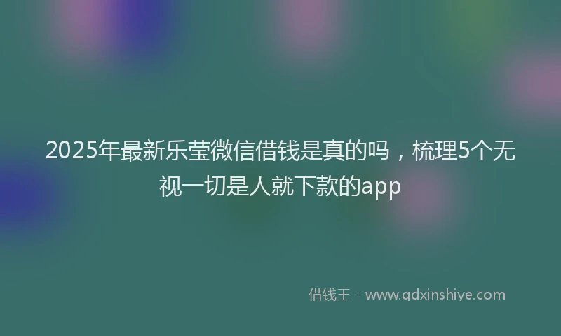 2025年最新乐莹微信借钱是真的吗，梳理5个无视一切是人就下款的app