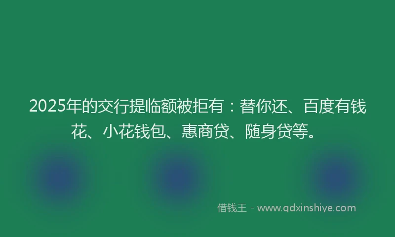 2025年的交行提临额被拒有：替你还、百度有钱花、小花钱包、惠商贷、随身贷等。