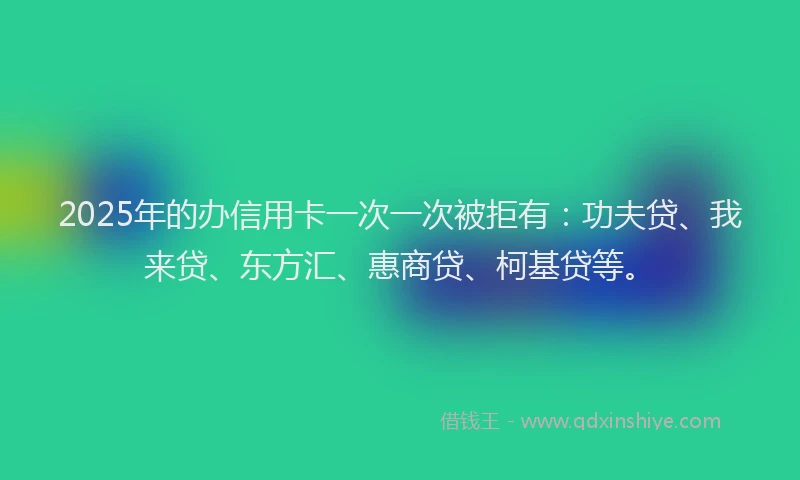 2025年的办信用卡一次一次被拒有：功夫贷、我来贷、东方汇、惠商贷、柯基贷等。