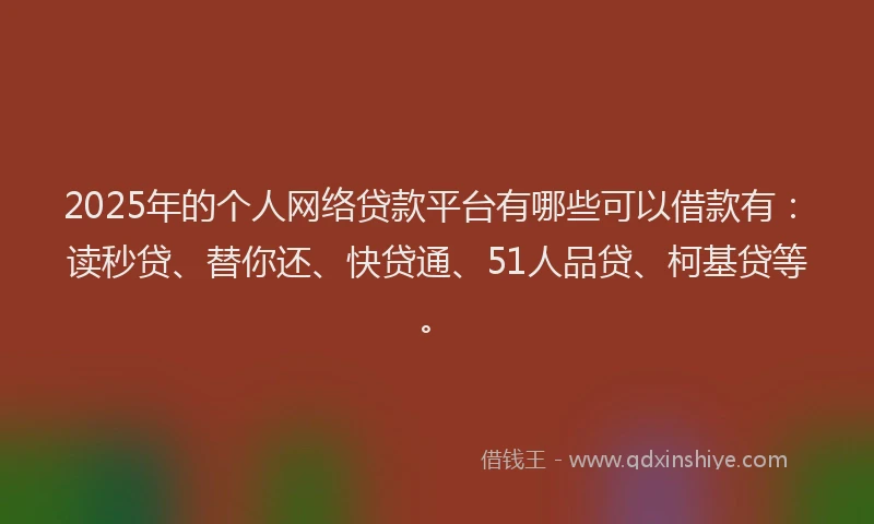 2025年的个人网络贷款平台有哪些可以借款有：读秒贷、替你还、快贷通、51人品贷、柯基贷等。