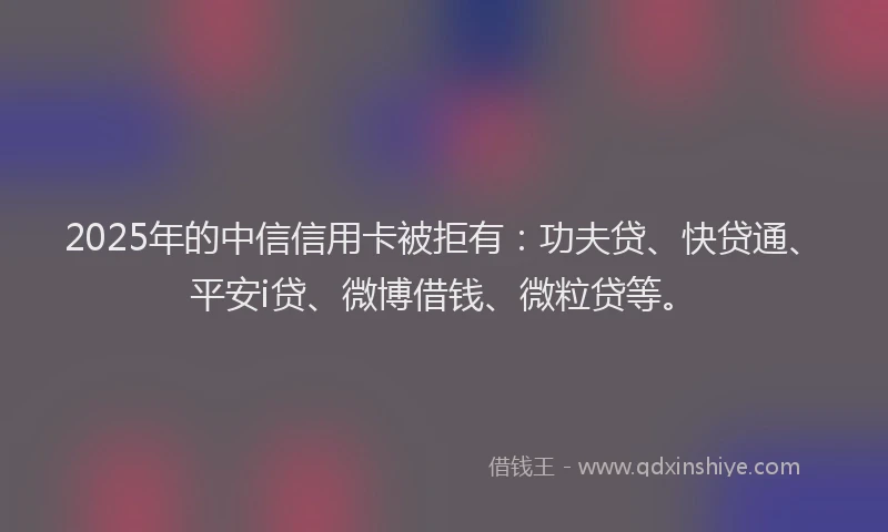 2025年的中信信用卡被拒有：功夫贷、快贷通、平安i贷、微博借钱、微粒贷等。