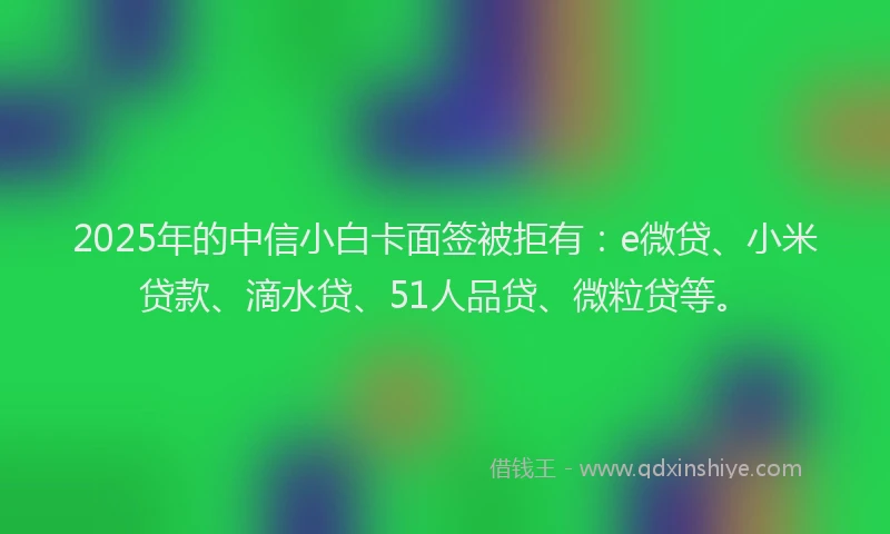 2025年的中信小白卡面签被拒有：e微贷、小米贷款、滴水贷、51人品贷、微粒贷等。